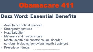 Obamacare 411
Buzz Word: Essential Benefits
© 2013 Michael Chapman, GroupBenefitsAdvisors.com
• Ambulatory patient services
• Emergency services
• Hospitalization
• Maternity and newborn care
• Mental health and substance use disorder
services, including behavioral health treatment
• Prescription drugs
 