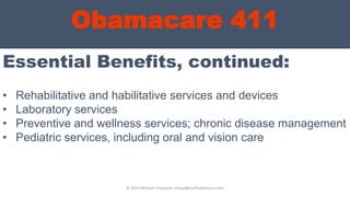 Obamacare 411
Essential Benefits, continued:
© 2013 Michael Chapman, GroupBenefitsAdvisors.com
• Rehabilitative and habilitative services and devices
• Laboratory services
• Preventive and wellness services; chronic disease management
• Pediatric services, including oral and vision care
 