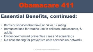 Obamacare 411
Essential Benefits, continued:
© 2013 Michael Chapman, GroupBenefitsAdvisors.com
• Items or services that have an „A‟ or „B‟ rating
• Immunizations for routine use in children, adolescents, &
adults
• Evidence‐informed preventive care and screenings
• No cost sharing for preventive care services (in‐network)
 