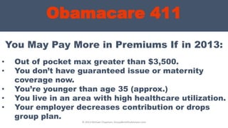 Obamacare 411
© 2013 Michael Chapman, GroupBenefitsAdvisors.com
• Out of pocket max greater than $3,500.
• You don’t have guaranteed issue or maternity
coverage now.
• You’re younger than age 35 (approx.)
• You live in an area with high healthcare utilization.
• Your employer decreases contribution or drops
group plan.
You May Pay More in Premiums If in 2013:
 