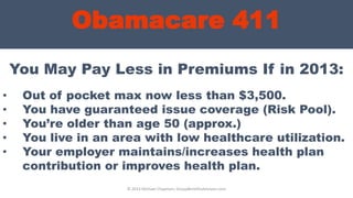Obamacare 411
You May Pay Less in Premiums If in 2013:
© 2013 Michael Chapman, GroupBenefitsAdvisors.com
• Out of pocket max now less than $3,500.
• You have guaranteed issue coverage (Risk Pool).
• You’re older than age 50 (approx.)
• You live in an area with low healthcare utilization.
• Your employer maintains/increases health plan
contribution or improves health plan.
 