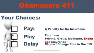 Obamacare 411
Your Choices:
© 2013 Michael Chapman, GroupBenefitsAdvisors.com
Pay:
Play
Delay
A Penalty for No Insurance
Purchase
Private, Group, Medicare, Excha
nge Insurance
Renew / Change Plan in Nov ‘13
 