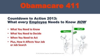 Countdown to Action 2013:
What every Employee Needs to Know NOW
• What You Need to Know
• What You Need to Decide
• When You Need to Act
• Plus, How It Affects Your Job
or Job Search
What?
When?
Obamacare 411
© 2013 Michael Chapman, GroupBenefitsAdvisors.com
 