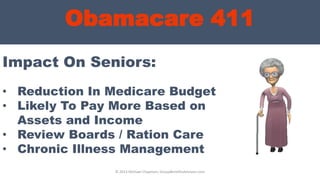 Obamacare 411
Impact On Seniors:
© 2013 Michael Chapman, GroupBenefitsAdvisors.com
• Reduction In Medicare Budget
• Likely To Pay More Based on
Assets and Income
• Review Boards / Ration Care
• Chronic Illness Management
 