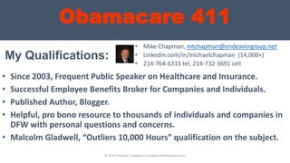 Obamacare 411
My Qualifications:
• Since 2003, Frequent Public Speaker on Healthcare and Insurance.
• Successful Employee Benefits Broker for Companies and Individuals.
• Published Author, Blogger.
• Helpful, pro bono resource to thousands of individuals and companies in
DFW with personal questions and concerns.
• Malcolm Gladwell, “Outliers 10,000 Hours” qualification on the subject.
• Mike Chapman, mtchapman@endeavorgroup.net
• Linkedin.com/in/michaelchapman (14,000+)
• 214-764-6315 tel, 214-732-3691 cell
© 2013 Michael Chapman, GroupBenefitsAdvisors.com
 