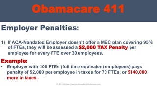 Obamacare 411
Employer Penalties:
© 2013 Michael Chapman, GroupBenefitsAdvisors.com
1) If ACA-Mandated Employer doesn’t offer a MEC plan covering 95%
of FTEs, they will be assessed a $2,000 TAX Penalty per
employee for every FTE over 30 employees.
Example:
• Employer with 100 FTEs (full time equivalent employees) pays
penalty of $2,000 per employee in taxes for 70 FTEs, or $140,000
more in taxes.
 
