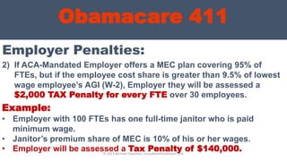 Obamacare 411
Employer Penalties:
© 2013 Michael Chapman, GroupBenefitsAdvisors.com
2) If ACA-Mandated Employer offers a MEC plan covering 95% of
FTEs, but if the employee cost share is greater than 9.5% of lowest
wage employee’s AGI (W-2), Employer they will be assessed a
$2,000 TAX Penalty for every FTE over 30 employees.
Example:
• Employer with 100 FTEs has one full-time janitor who is paid
minimum wage.
• Janitor’s premium share of MEC is 10% of his or her wages.
• Employer will be assessed a Tax Penalty of $140,000.
 