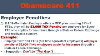 Obamacare 411
Employer Penalties:
© 2013 Michael Chapman, GroupBenefitsAdvisors.com
3) If ACA-Mandated Employer offers a MEC plan covering 95% of
FTEs, they will be $3,000 TAX Penalty per employee for Every
FTE who applies for Insurance through a State or Federal Exchange
and receives a subsidy.
Example:
• Employer with 100 FTEs (full time equivalent employees) will pay a
penalty of $6,000 if two employees apply for insurance through a
State or Federal Exchange.
• (Suggestion: Don’t be “That Guy.”)
 
