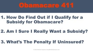 Obamacare 411
1. How Do Find Out if I Qualify for a
Subsidy for Obamacare?
© 2013 Michael Chapman, GroupBenefitsAdvisors.com
2. Am I Sure I Really Want a Subsidy?
3. What’s The Penalty If Uninsured?
 