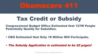Obamacare 411
Tax Credit or Subsidy
Congressional Budget Office Estimated that 127M People
Potentially Qualify for Subsidies.
• CBO Estimated that Only 18 Million Will Participate.
• The Subsidy Application Is estimated to be 62 pages!
© 2013 Michael Chapman, GroupBenefitsAdvisors.com
 