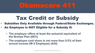 Obamacare 411
Tax Credit or Subsidy
• Subsidies Only Available through Federal/State Exchanges.
• An Employee Is NOT Eligible for a Subsidy If:
© 2013 Michael Chapman, GroupBenefitsAdvisors.com
• The employer offers at least the actuarial equivalent of
the Bronze Plan (60%)
• The employee cost share is not more than 9.5% of their
annual income (W‐2 Employee) (AGI)
 