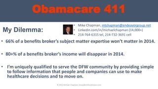 Obamacare 411
My Dilemma:
• 66% of a benefits broker’s subject matter expertise won’t matter in 2014.
• 80+% of a benefits broker’s income will disappear in 2014.
• I’m uniquely qualified to serve the DFW community by providing simple
to follow information that people and companies can use to make
healthcare decisions and to move on.
• Mike Chapman, mtchapman@endeavorgroup.net
• Linkedin.com/in/michaelchapman (14,000+)
• 214-764-6315 tel, 214-732-3691 cell
© 2013 Michael Chapman, GroupBenefitsAdvisors.com
 