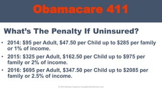 Obamacare 411
• 2014: $95 per Adult, $47.50 per Child up to $285 per family
or 1% of income.
© 2013 Michael Chapman, GroupBenefitsAdvisors.com
What’s The Penalty If Uninsured?
• 2015: $325 per Adult, $162.50 per Child up to $975 per
family or 2% of income.
• 2016: $695 per Adult, $347.50 per Child up to $2085 per
family or 2.5% of income.
 