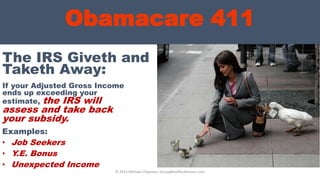 Obamacare 411
If your Adjusted Gross Income
ends up exceeding your
estimate, the IRS will
assess and take back
your subsidy.
© 2013 Michael Chapman, GroupBenefitsAdvisors.com
The IRS Giveth and
Taketh Away:
Examples:
• Job Seekers
• Y.E. Bonus
• Unexpected Income
 