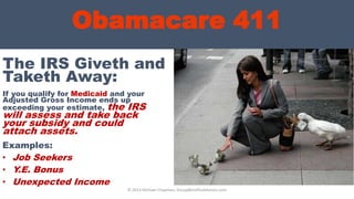 Obamacare 411
If you qualify for Medicaid and your
Adjusted Gross Income ends up
exceeding your estimate, the IRS
will assess and take back
your subsidy and could
attach assets.
© 2013 Michael Chapman, GroupBenefitsAdvisors.com
The IRS Giveth and
Taketh Away:
Examples:
• Job Seekers
• Y.E. Bonus
• Unexpected Income
 