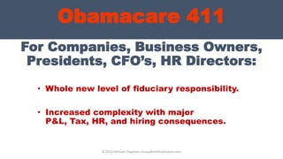 Obamacare 411
For Companies, Business Owners,
Presidents, CFO’s, HR Directors:
• Whole new level of fiduciary responsibility.
• Increased complexity with major
P&L, Tax, HR, and hiring consequences.
© 2013 Michael Chapman, GroupBenefitsAdvisors.com
 