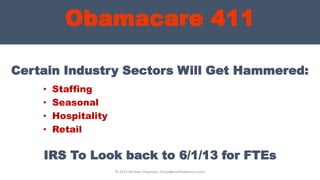 Obamacare 411
Certain Industry Sectors Will Get Hammered:
• Staffing
• Seasonal
• Hospitality
• Retail
© 2013 Michael Chapman, GroupBenefitsAdvisors.com
IRS To Look back to 6/1/13 for FTEs
 