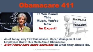 Obamacare 411
If You Know
This
Much, You’re
Now
An Expert!
• As of Today, Very Few Businesses, Upper Management and
Employees Know This Much About Obamacare.
• Even Fewer have made decisions on what they should do.
© 2013 Michael Chapman, GroupBenefitsAdvisors.com
 