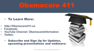 Obamacare 411
• To Learn More:
• http://Obamacare411.co
• Facebook:
• YouTube Channel: ObamacareInformation
• Twitter:
© 2013 Michael Chapman, GroupBenefitsAdvisors.com
• Subscribe and Sign Up for Updates,
upcoming presentations and webinars:
 