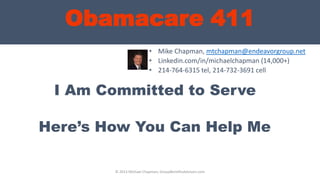 Obamacare 411
Here’s How You Can Help Me
• Mike Chapman, mtchapman@endeavorgroup.net
• Linkedin.com/in/michaelchapman (14,000+)
• 214-764-6315 tel, 214-732-3691 cell
© 2013 Michael Chapman, GroupBenefitsAdvisors.com
I Am Committed to Serve
 