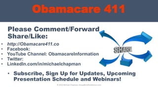 Obamacare 411
Please Comment/Forward
Share/Like:
• http://Obamacare411.co
• Facebook:
• YouTube Channel: ObamacareInformation
• Twitter:
• LinkedIn.com/in/michaelchapman
© 2013 Michael Chapman, GroupBenefitsAdvisors.com
• Subscribe, Sign Up for Updates, Upcoming
Presentation Schedule and Webinars!
 