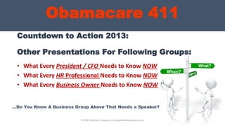 Countdown to Action 2013:
Other Presentations For Following Groups:
• What Every President / CFO Needs to Know NOW
• What Every HR Professional Needs to Know NOW
• What Every Business Owner Needs to Know NOW
What?
Obamacare 411
What?
When?
© 2013 Michael Chapman, GroupBenefitsAdvisors.com
…Do You Know A Business Group Above That Needs a Speaker?
 