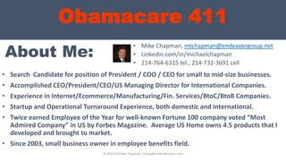 Obamacare 411
About Me:
• Search Candidate for position of President / COO / CEO for small to mid-size businesses.
• Accomplished CEO/President/CEO/US Managing Director for International Companies.
• Experience in Internet/Ecommerce/Manufacturing/Fin. Services/BtoC/BtoB Companies.
• Startup and Operational Turnaround Experience, both domestic and international.
• Twice earned Employee of the Year for well-known Fortune 100 company voted “Most
Admired Company” in US by Forbes Magazine. Average US Home owns 4.5 products that I
developed and brought to market.
• Since 2003, small business owner in employee benefits field.
• Mike Chapman, mtchapman@endeavorgroup.net
• Linkedin.com/in/michaelchapman
• 214-764-6315 tel., 214-732-3691 cell
© 2013 Michael Chapman, GroupBenefitsAdvisors.com
 