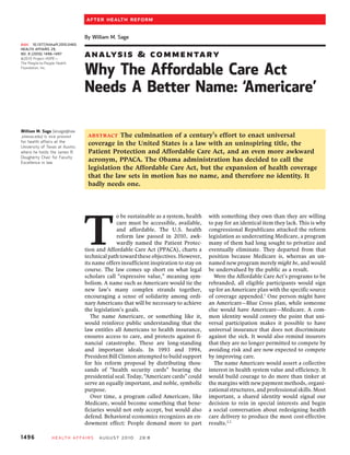 After Health Reform

                                   By William M. Sage
doi:   10.1377/hlthaff.2010.0465
HEALTH AFFAIRS 29,
NO. 8 (2010): 1496–1497
©2010 Project HOPE—
                                   A N A LYSI S          &         C O M M E N TARY
The People-to-People Health
Foundation, Inc.
                                   Why The Affordable Care Act
                                   Needs A Better Name: ‘Americare’

William M. Sage (wsage@law
.utexas.edu) is vice provost        ABSTRACT   The culmination of a century’s effort to enact universal
for health affairs at the
University of Texas at Austin,
                                    coverage in the United States is a law with an uninspiring title, the
where he holds the James R.         Patient Protection and Affordable Care Act, and an even more awkward
Dougherty Chair for Faculty
Excellence in law.
                                    acronym, PPACA. The Obama administration has decided to call the
                                    legislation the Affordable Care Act, but the expansion of health coverage
                                    that the law sets in motion has no name, and therefore no identity. It
                                    badly needs one.




                                   T
                                                 o be sustainable as a system, health    with something they own than they are willing
                                                 care must be accessible, available,     to pay for an identical item they lack. This is why
                                                 and affordable. The U.S. health         congressional Republicans attacked the reform
                                                 reform law passed in 2010, awk-         legislation as undercutting Medicare, a program
                                                 wardly named the Patient Protec-        many of them had long sought to privatize and
                                   tion and Affordable Care Act (PPACA), charts a        eventually eliminate. They departed from that
                                   technical path toward these objectives. However,      position because Medicare is, whereas an un-
                                   its name offers insufficient inspiration to stay on   named new program merely might be, and would
                                   course. The law comes up short on what legal          be undervalued by the public as a result.
                                   scholars call “expressive value,” meaning sym-          Were the Affordable Care Act’s programs to be
                                   bolism. A name such as Americare would tie the        rebranded, all eligible participants would sign
                                   new law’s many complex strands together,              up for an Americare plan with the specific source
                                   encouraging a sense of solidarity among ordi-         of coverage appended.1 One person might have
                                   nary Americans that will be necessary to achieve      an Americare—Blue Cross plan, while someone
                                   the legislation’s goals.                              else would have Americare—Medicare. A com-
                                      The name Americare, or something like it,          mon identity would convey the point that uni-
                                   would reinforce public understanding that the         versal participation makes it possible to have
                                   law entitles all Americans to health insurance,       universal insurance that does not discriminate
                                   ensures access to care, and protects against fi-      against the sick. It would also remind insurers
                                   nancial catastrophe. These are long-standing          that they are no longer permitted to compete by
                                   and important ideals. In 1993 and 1994,               avoiding risk and are now expected to compete
                                   President Bill Clinton attempted to build support     by improving care.
                                   for his reform proposal by distributing thou-           The name Americare would assert a collective
                                   sands of “health security cards” bearing the          interest in health system value and efficiency. It
                                   presidential seal. Today, “Americare cards” could     would build courage to do more than tinker at
                                   serve an equally important, and noble, symbolic       the margins with new payment methods, organi-
                                   purpose.                                              zational structures, and professional skills. Most
                                      Over time, a program called Americare, like        important, a shared identity would signal our
                                   Medicare, would become something that bene-           decision to rein in special interests and begin
                                   ficiaries would not only accept, but would also       a social conversation about redesigning health
                                   defend. Behavioral economics recognizes an en-        care delivery to produce the most cost-effective
                                   dowment effect: People demand more to part            results.2,3

1496             Health A ffairs         August 2010      29 : 8
 