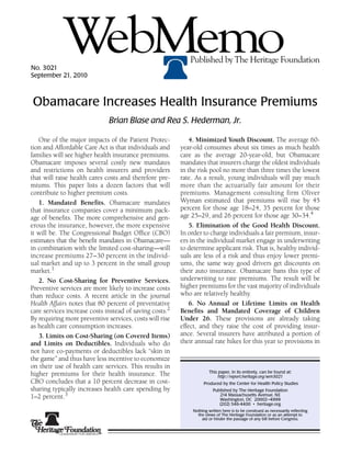 No. 3021
            WebMemo
September 21, 2010
                                                            Published by The Heritage Foundation
                                                                                                              22




Obamacare Increases Health Insurance Premiums
                              Brian Blase and Rea S. Hederman, Jr.

    One of the major impacts of the Patient Protec-          4. Minimized Youth Discount. The average 60-
tion and Affordable Care Act is that individuals and     year-old consumes about six times as much health
families will see higher health insurance premiums.      care as the average 20-year-old, but Obamacare
Obamacare imposes several costly new mandates            mandates that insurers charge the oldest individuals
and restrictions on health insurers and providers        in the risk pool no more than three times the lowest
that will raise health cares costs and therefore pre-    rate. As a result, young individuals will pay much
miums. This paper lists a dozen factors that will        more than the actuarially fair amount for their
contribute to higher premium costs.                      premiums. Management consulting firm Oliver
    1. Mandated Benefits. Obamacare mandates             Wyman estimated that premiums will rise by 45
that insurance companies cover a minimum pack-           percent for those age 18–24, 35 percent for those
age of benefits. The more comprehensive and gen-         age 25–29, and 26 percent for those age 30–34.4
erous the insurance, however, the more expensive             5. Elimination of the Good Health Discount.
it will be. The Congressional Budget Office (CBO)        In order to charge individuals a fair premium, insur-
estimates that the benefit mandates in Obamacare—        ers in the individual market engage in underwriting
in combination with the limited cost-sharing—will        to determine applicant risk. That is, healthy individ-
increase premiums 27–30 percent in the individ-          uals are less of a risk and thus enjoy lower premi-
ual market and up to 3 percent in the small group        ums, the same way good drivers get discounts on
market.1                                                 their auto insurance. Obamacare bans this type of
    2. No Cost-Sharing for Preventive Services.          underwriting to rate premiums. The result will be
Preventive services are more likely to increase costs    higher premiums for the vast majority of individuals
than reduce costs. A recent article in the journal       who are relatively healthy.
Health Affairs notes that 80 percent of preventative         6. No Annual or Lifetime Limits on Health
care services increase costs instead of saving costs.2   Benefits and Mandated Coverage of Children
By requiring more preventive services, costs will rise   Under 26. These provisions are already taking
as health care consumption increases.                    effect, and they raise the cost of providing insur-
    3. Limits on Cost-Sharing (on Covered Items)         ance. Several insurers have attributed a portion of
and Limits on Deductibles. Individuals who do            their annual rate hikes for this year to provisions in
not have co-payments or deductibles lack “skin in
the game” and thus have less incentive to economize
on their use of health care services. This results in
                                                                      This paper, in its entirety, can be found at:
higher premiums for their health insurance. The                            http://report.heritage.org/wm3021
CBO concludes that a 10 percent decrease in cost-                  Produced by the Center for Health Policy Studies
sharing typically increases health care spending by                     Published by The Heritage Foundation
1–2 percent.3                                                              214 Massachusetts Avenue, NE
                                                                           Washington, DC 20002–4999
                                                                           (202) 546-4400 • heritage.org
                                                             Nothing written here is to be construed as necessarily reflecting
                                                               the views of The Heritage Foundation or as an attempt to
                                                                 aid or hinder the passage of any bill before Congress.
 