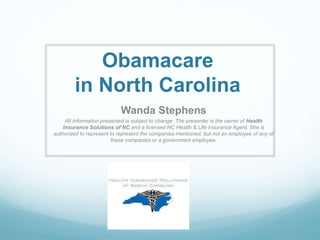 Obamacare
in North Carolina
Wanda Stephens
All information presented is subject to change. The presenter is the owner of Health
Insurance Solutions of NC and a licensed NC Health & Life Insurance Agent. She is
authorized to represent to represent the companies mentioned, but not an employee of any of
these companies or a government employee.
 