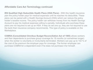 Affordable Care Act Terminology continued
IRS Qualified High Deductible Health Plans (HSA Plans) - With this health insurance
plan the policy holder pays for medical expenses until he reaches his deductible. These
plans can be paired with a Health Savings Account (HSA) which can reduce the policy
holder’s taxable income. The policy holder can withdraw money from his Health Savings
Account to pay his medical expenses without a penalty. Individuals who purchase these
plans are not required to set up an HSA. If they do set one up, they are not required to use
the bank their insurance company recommends. This type of policy is available on the
Marketplace.
COBRA (Consolidated Omnibus Budget Reconciliation Act of 1985) allows workers
and their dependents to purchase group coverage for 18 months (or sometimes longer)
when the worker is voluntarily or involuntarily terminated. Workers can pay up to 102 % of
the cost of the premium the employer pays for coverage. The former employee can
purchase COBRA for a dependent even if he does not purchase it for himself.
.
 