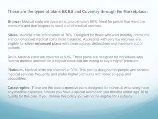 These are the types of plans BCBS and Coventry through the Marketplace:
Bronze- Medical costs are covered at approximately 60%. Ideal for people that want low
premiums and don’t expect to need a lot of medical services.
Silver- Medical costs are covered at 70%. Designed for those who want monthly premiums
and out-of-pocket medical costs more balanced. Applicants with very low incomes are
eligible for silver enhanced plans with lower copays, deductibles and maximum out of
pockets.
Gold- Medical costs are covered at 80%. These plans are designed for individuals who
receive medical attention on a regular basis and are willing to pay a higher premium.
Platinum- Medical costs are covered at 90%. This plan is designed for people who receive
medical services frequently and prefer higher premiums with lower co-pays and
deductibles.
Catastrophic- These are the least expensive plans designed for individual who rarely have
any medical expenses. Unless you have a special exemption you must be under age 30 to
qualify for this plan. If you choose this policy you will not be eligible for a subsidy.
 