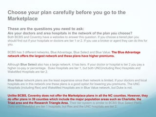 Choose your plan carefully before you go to the
Marketplace
These are the questions you need to ask:
Are your doctors and area hospitals in the network of the plan you choose?
Both BCBS and Coventry have a websites to answer this question. If you choose a tiered plan you
should find out if your hospitals or doctors are tier 1 or 2. If you use a broker or agent they can do this for
you.
BCBS has 3 different networks, Blue Advantage, Blue Select and Blue Value. The Blue Advantage
network offers the largest network and these plans have higher premiums.
Although Blue Select also has a large network, it has tiers. If your doctor or hospital is tier 2 you pay a
higher co-pay or percentage. Duke Hospitals are tier 1, but both UNC(including Rex) Hospitals and
WakeMed Hospitals are tier 2.
Blue Value network plans are the least expensive since their network is limited. If your doctors and local
hospitals are in this network one these plans is a good option for lowering you premiums. The UNC
Hospitals (including Rex) and WakeMed Hospitals are in Blue Value network, but Duke is not.
Unlike BCBS, Coventry does not offer the Marketplace plans in all the NC counties. However, they
do offer plans in 39 counties which include the major population areas such as Charlotte, the
Triad area and the Research Triangle Area. Their tier system is similar to BCBS Blue Select Plans.
Duke and WakeMed are tier 1 hospitals, but Rex and the UNC hospitals are tier 2.
 
