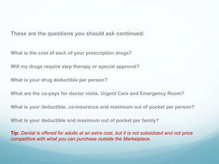 These are the questions you should ask continued:
What is the cost of each of your prescription drugs?
Will my drugs require step therapy or special approval?
What is your drug deductible per person?
What are the co-pays for doctor visits, Urgent Care and Emergency Room?
What is your deductible, co-insurance and maximum out of pocket per person?
What is your deductible and maximum out of pocket per family?
Tip: Dental is offered for adults at an extra cost, but it is not subsidized and not price
competitive with what you can purchase outside the Marketplace.
.
 