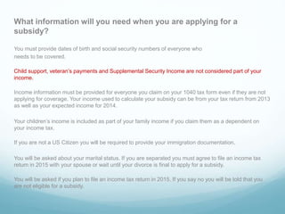 What information will you need when you are applying for a
subsidy?
You must provide dates of birth and social security numbers of everyone who
needs to be covered.
Child support, veteran’s payments and Supplemental Security Income are not considered part of your
income.
Income information must be provided for everyone you claim on your 1040 tax form even if they are not
applying for coverage. Your income used to calculate your subsidy can be from your tax return from 2013
as well as your expected income for 2014.
Your children’s income is included as part of your family income if you claim them as a dependent on
your income tax.
If you are not a US Citizen you will be required to provide your immigration documentation.
You will be asked about your marital status. If you are separated you must agree to file an income tax
return in 2015 with your spouse or wait until your divorce is final to apply for a subsidy.
You will be asked if you plan to file an income tax return in 2015. If you say no you will be told that you
are not eligible for a subsidy.
 