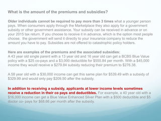 What is the amount of the premiums and subsidies?
Older individuals cannot be required to pay more than 3 times what a younger person
pays. When consumers apply through the Marketplace they also apply for a government
subsidy or other government assistance. Your subsidy can be received in advance or on
your 2015 tax return. If you choose to receive it in advance, which is the option most people
choose, the government will send it directly to your insurance company to reduce the
amount you have to pay. Subsidies are not offered to catastrophic policy holders.
Here are examples of the premiums and the associated subsidies:
A 43 year old single parent with a 13 year old and 16 year old can get a BCBS Blue Value
policy with a $25 co-pays and a $3,000 deductible for $555.84 per month. With a $45,000
income they would receive a $279.84 subsidy reducing their premium to $276.38.
A 58 year old with a $30,000 income can get this same plan for $539.49 with a subsidy of
$329.99 and would only pay $209.50 after the subsidy.
In addition to receiving a subsidy, applicants at lower income levels sometimes
receive a reduction in their co pays and deductibles. For example, a 40 year old with a
$16,000 income can get a Blue Value Enhanced Silver Plan with a $500 deductible and $5
doctor co- pays for $68.66 per month after the subsidy.
.
 