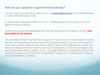 How do you apply for a government subsidy?
You can apply for a subsidy by mail, on-line, via www.healthcare.gov or by the Marketplace
at 1-800-318-2596 without help.
In person with a Navigator(1-855-733-3711), Certified Application Counselor, insurance
agent or insurance broker.
On-line or by calling the Marketplace 800 with the assistance of an agent or broker. Your
best option in my opinion.
The advantage of receiving help from an agent or broker is they can assist with the subsidy
estimate and application as well as choosing an insurance plan. Like many of the agents I
do a 3 way call with healthcare.gov and my clients. Most of the healthcare.gov agents are
adept at entering information into the web site, but since they are not licensed agents they
are not allowed to help you choose a plan. Your agent follows your application through the
enrollment process and continues to be available to answer your questions and concerns
once the enrollment is finalized.
.
 