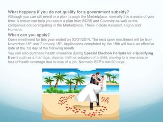 What happens if you do not qualify for a government subsidy?
Although you can still enroll in a plan through the Marketplace, normally it is a waste of your
time. A broker can help you select a plan from BCBS and Coventry as well as the
companies not participating in the Marketplace. These include Assurant, Cigna and
Humana.
When can you apply?
Open enrollment for this year ended on 03/31/2014. The next open enrollment will be from
November 15th until February 15th. Applications completed by the 15th will have an effective
date of the 1st day of the following month.
You can also purchase health insurance during Special Election Periods for a Qualifying
Event such as a marriage, divorce, birth or adoption of a child, moving to a new area or
loss of health coverage due to loss of a job. Normally SEP’s last 60 days.
 