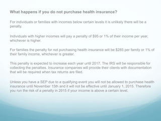 What happens if you do not purchase health insurance?
For individuals or families with incomes below certain levels it is unlikely there will be a
penalty.
Individuals with higher incomes will pay a penalty of $95 or 1% of their income per year,
whichever is higher.
For families the penalty for not purchasing health insurance will be $285 per family or 1% of
their family income, whichever is greater.
This penalty is expected to increase each year until 2017. The IRS will be responsible for
collecting the penalties. Insurance companies will provide their clients with documentation
that will be required when tax returns are filed.
Unless you have a SEP due to a qualifying event you will not be allowed to purchase health
insurance until November 15th and it will not be effective until January 1, 2015. Therefore
you run the risk of a penalty in 2015 if your income is above a certain level.
 