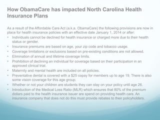How ObamaCare has impacted North Carolina Health
Insurance Plans
As a result of the Affordable Care Act (a.k.a. ObamaCare) the following provisions are now in
place for health insurance policies with an effective date January 1, 2014 or after:
• Individuals cannot be declined for health insurance or charged more due to their health
status or gender.
• Insurance premiums are based on age, your zip code and tobacco usage.
• Coverage limitations or exclusions based on pre-existing conditions are not allowed.
• Elimination of annual and lifetime coverage limits.
• Prohibition of declining an individual for coverage based on their participation in an
approved clinical trial.
• Maternity and mental health are included on all policies.
• Preventative dental is covered with a $25 copay for members up to age 19. There is also
some vision coverage for this age group.
• Whether or not your children are students they can stay on your policy until age 26.
• Introduction of the Medical Loss Ratio (MLR) which ensures that 80% of the premium
dollars paid to the health insurance issuer are spend on providing health care. An
insurance company that does not do this must provide rebates to their policyholders.
 