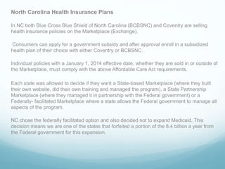 North Carolina Health Insurance Plans
In NC both Blue Cross Blue Shield of North Carolina (BCBSNC) and Coventry are selling
health insurance policies on the Marketplace (Exchange).
Consumers can apply for a government subsidy and after approval enroll in a subsidized
health plan of their choice with either Coventry or BCBSNC.
Individual policies with a January 1, 2014 effective date, whether they are sold in or outside of
the Marketplace, must comply with the above Affordable Care Act requirements.
Each state was allowed to decide if they want a State-based Marketplace (where they built
their own website, did their own training and managed the program), a State Partnership
Marketplace (where they managed it in partnership with the Federal government) or a
Federally- facilitated Marketplace where a state allows the Federal government to manage all
aspects of the program.
NC chose the federally facilitated option and also decided not to expand Medicaid. This
decision means we are one of the states that forfeited a portion of the 8.4 billion a year from
the Federal government for this expansion.
 