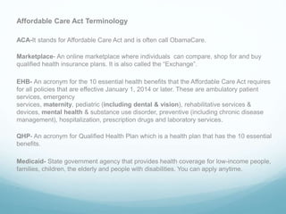 Affordable Care Act Terminology
ACA-It stands for Affordable Care Act and is often call ObamaCare.
Marketplace- An online marketplace where individuals can compare, shop for and buy
qualified health insurance plans. It is also called the “Exchange”.
EHB- An acronym for the 10 essential health benefits that the Affordable Care Act requires
for all policies that are effective January 1, 2014 or later. These are ambulatory patient
services, emergency
services, maternity, pediatric (including dental & vision), rehabilitative services &
devices, mental health & substance use disorder, preventive (including chronic disease
management), hospitalization, prescription drugs and laboratory services.
QHP- An acronym for Qualified Health Plan which is a health plan that has the 10 essential
benefits.
Medicaid- State government agency that provides health coverage for low-income people,
families, children, the elderly and people with disabilities. You can apply anytime.
.
 