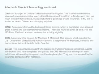 Affordable Care Act Terminology continued
CHIP- An acronym for Children’s Health Insurance Program. This is administered by the
state and provides no-cost or low-cost health insurance for children in families who earn too
much to qualify for Medicaid, but cannot afford to purchase private insurance. In NC this is
known as Health Choice. You can apply anytime.
MAGI- An acronym for Modified Adjusted Gross Income, which is the total of your adjusted
gross income and tax-exempt interest income. These are found on Lines 8b and 37 of the
IRS Form 1040 and are used to determine subsidy eligibility.
CMS- An acronym for Centers for Medicare & Medicaid. This agency, which is under the
U.S. Department of Health and Human Services, is responsible for Medicare, Medicaid and
the implementation of the Affordable Care Act.
Broker- This is an insurance agent who represents multiple insurance companies. Agents
and brokers who have completed and passed the CMS Marketplace training can assist
individuals with enrolling in a government Marketplace plan. They are compensated by the
insurance companies they represent.
.
 