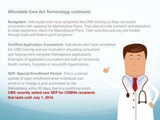 Affordable Care Act Terminology continued
Navigators- Individuals who have completed the CMS training so they can assist
consumers with applying for Marketplace Plans. They also provide outreach and education
to raise awareness about the Marketplace Plans. Their activities and pay are funded
through state and federal grant programs.
Certified Application Counselors- Individuals who have completed
the CMS training and are involved in educating consumers
and helping them complete Marketplace applications.
Examples of application counselors are staff at community
health centers, hospitals or non-profit organizations.
SEP- Special Enrollment Period- This is a period
outside of open enrollment when individuals can
enroll in or change a plan purchased on the
Marketplace within 60 days due to a qualifying event.
CMS recently added new SEP for COBRA recipients
that lasts until July 1, 2014.
 