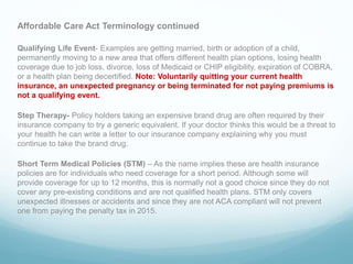 Affordable Care Act Terminology continued
Qualifying Life Event- Examples are getting married, birth or adoption of a child,
permanently moving to a new area that offers different health plan options, losing health
coverage due to job loss, divorce, loss of Medicaid or CHIP eligibility, expiration of COBRA,
or a health plan being decertified. Note: Voluntarily quitting your current health
insurance, an unexpected pregnancy or being terminated for not paying premiums is
not a qualifying event.
Step Therapy- Policy holders taking an expensive brand drug are often required by their
insurance company to try a generic equivalent. If your doctor thinks this would be a threat to
your health he can write a letter to our insurance company explaining why you must
continue to take the brand drug.
Short Term Medical Policies (STM) – As the name implies these are health insurance
policies are for individuals who need coverage for a short period. Although some will
provide coverage for up to 12 months, this is normally not a good choice since they do not
cover any pre-existing conditions and are not qualified health plans. STM only covers
unexpected illnesses or accidents and since they are not ACA compliant will not prevent
one from paying the penalty tax in 2015.
 