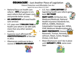 Obamacare – Just Another Piece of Legislation
                  Patient Protection and Affordable Care Act
                         Signed into law on March 23, 2010
• National focus on health care            • U.S. has a long history of
  reform – 80% of people in U.S.             legislating health care reform going
  want reform that will lower costs          back 100 years
  and provide better access.               • Many laws: Hill Burton Act,
• All Americans will need health             Medicare/Medicaid, National
  care services                              Health Insurance Standards Act,
• U.S. pays over 2 trillion/year on          EMTLA, COBRA, Medicare
  health care which is 16-18% GDP,           Catastrophic Coverage Act, HIPAA,
  more than any other western                CHIP, Medicare Modernization Act
  country                                  • Many Presidents: Hoover,
• Supreme court affirmed the                 Roosevelt, Truman, Kennedy,
  constitutionality of the law               Johnson, Nixon, Carter, Reagan,
  in 2011                                    Clinton, G.W. Bush
• Obamacare continues to be a              • Most Obamacare won’t be in place
  source of debate and doubt                 until January 1, 2014, some even
                                             later
 