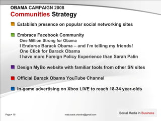 [email_address] OBAMA   CAMPAIGN 2008 Communities  Strategy Establish presence on popular social networking sites Embrace Facebook Community One Million Strong for Obama I Endorse Barack Obama – and I’m telling my friends! One Click for Barack Obama I have more Foreign Policy Experience than Sarah Palin Design MyBo website with familiar tools from other SN sites Official Barack Obama YouTube Channel In-game advertising on Xbox LIVE to reach 18-34 year-olds 
