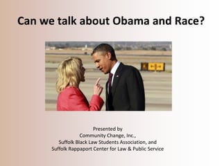 Can we talk about Obama and Race?




                                                           

                         Presented by
                   Community Change, Inc.,
         Suffolk Black Law Students Association, and
      Suffolk Rappaport Center for Law & Public Service
 