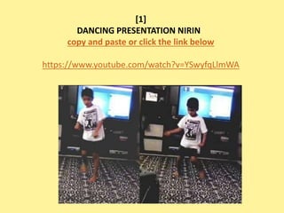 [1] 
DANCING PRESENTATION NIRIN 
copy and paste or click the link below 
https://www.youtube.com/watch?v=YSwyfqLlmWA 
 
