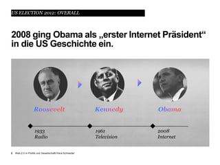 US ELECTION 2012: OVERALL



2008 ging Obama als „erster Internet Präsident“
in die US Geschichte ein.




                    1933                                  1961         2008
                    Radio                                 Television   Internet


2   Web 2.0 in Politik und Gesellschaft//Vera Schneider
 